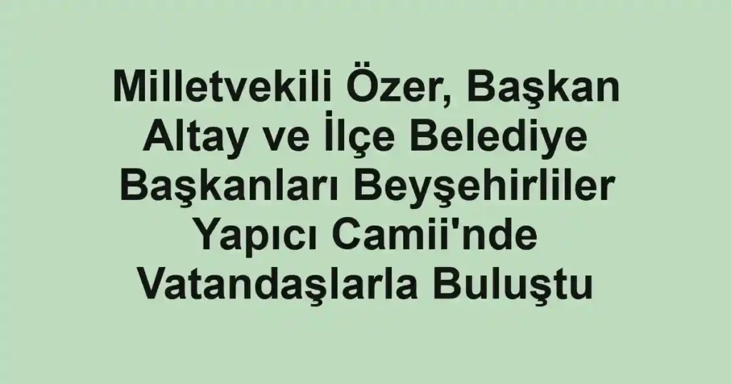 Milletvekili Özer, Başkan Altay ve İlçe Belediye Başkanları Beyşehirliler Yapıcı Camii'nde Vatandaşlarla Buluştu