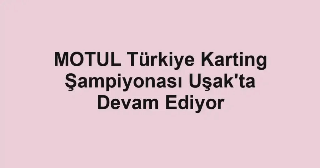 MOTUL Türkiye Karting Şampiyonası Uşak'ta Devam Ediyor