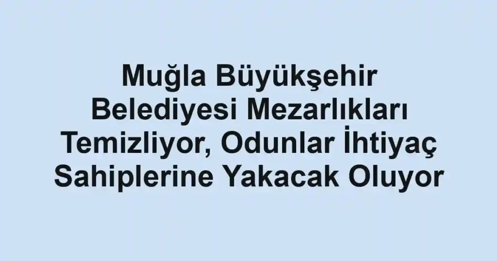 Muğla Büyükşehir Belediyesi Mezarlıkları Temizliyor, Odunlar İhtiyaç Sahiplerine Yakacak Oluyor