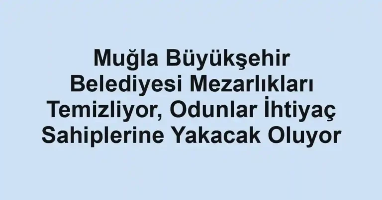 Muğla Büyükşehir Belediyesi Mezarlıkları Temizliyor, Odunlar İhtiyaç Sahiplerine Yakacak Oluyor