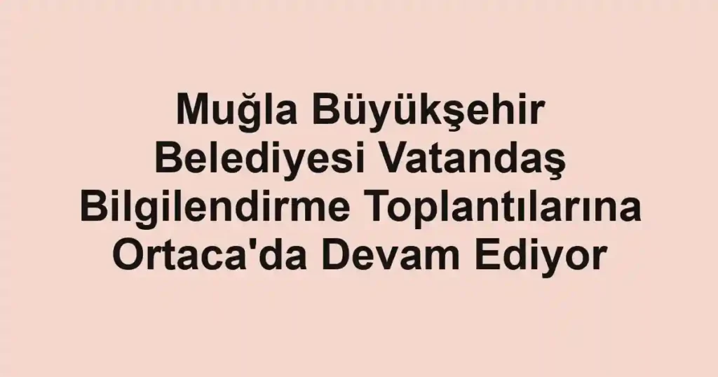 Muğla Büyükşehir Belediyesi Vatandaş Bilgilendirme Toplantılarına Ortaca'da Devam Ediyor