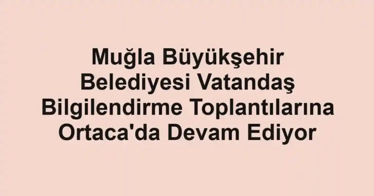 Muğla Büyükşehir Belediyesi Vatandaş Bilgilendirme Toplantılarına Ortaca'da Devam Ediyor
