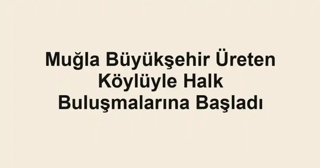 Muğla Büyükşehir Üreten Köylüyle Halk Buluşmalarına Başladı