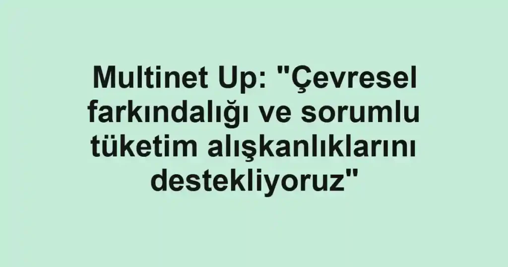 Multinet Up: "Çevresel farkındalığı ve sorumlu tüketim alışkanlıklarını destekliyoruz"