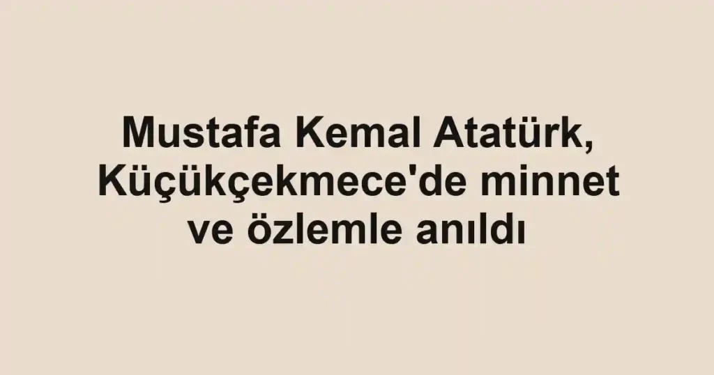 Mustafa Kemal Atatürk, Küçükçekmece'de minnet ve özlemle anıldı