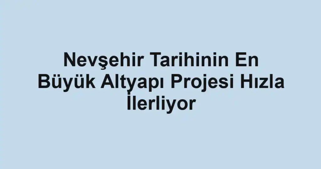 Nevşehir Tarihinin En Büyük Altyapı Projesi Hızla İlerliyor