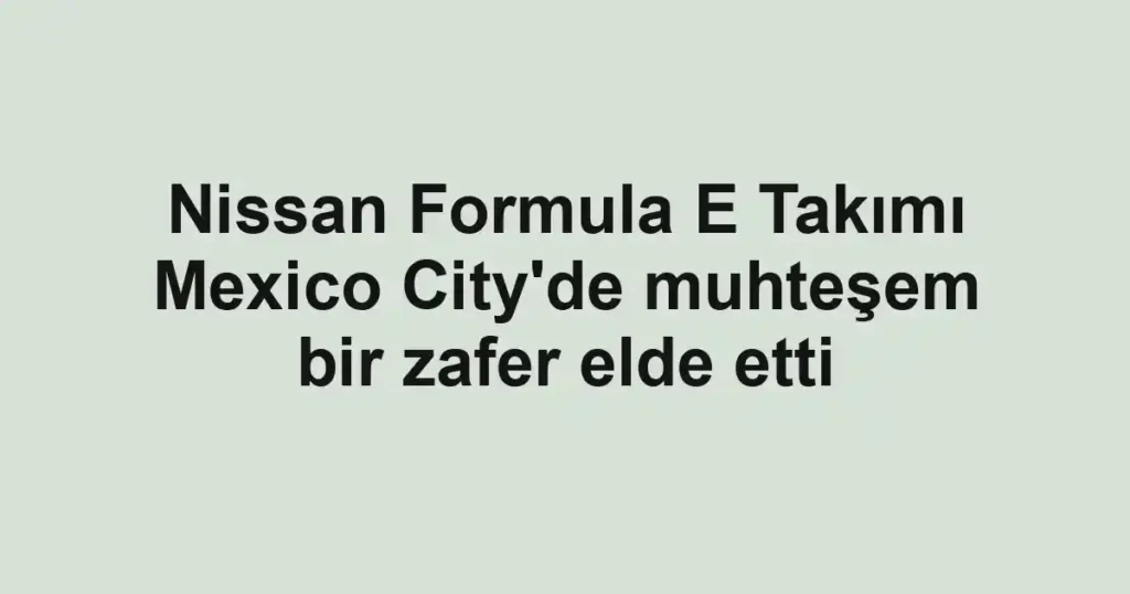 Nissan Formula E Takımı Mexico City'de muhteşem bir zafer elde etti