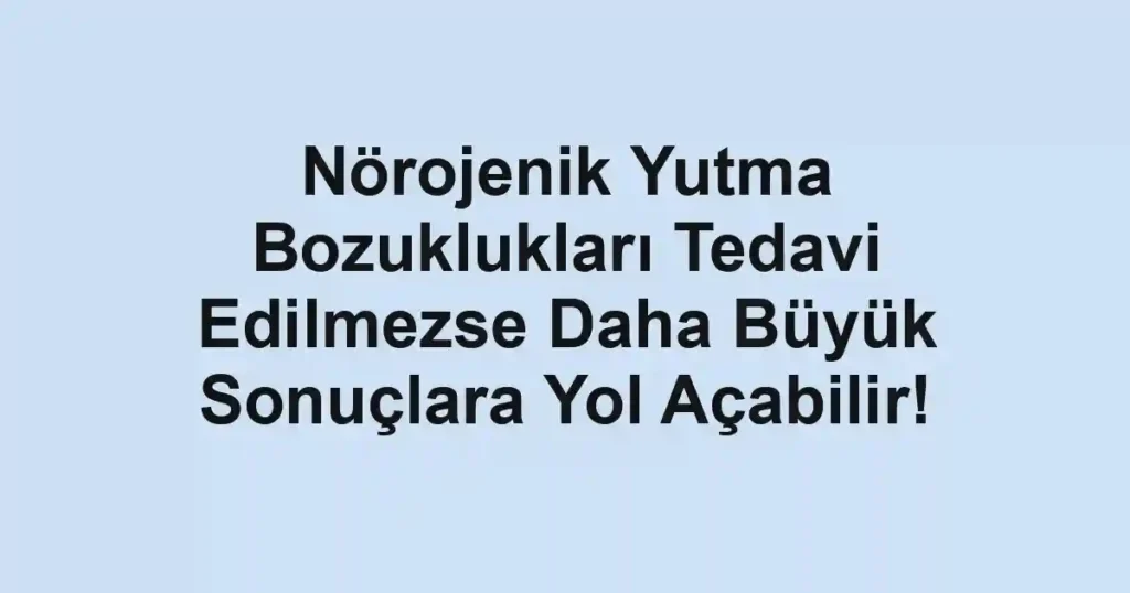 Nörojenik Yutma Bozuklukları Tedavi Edilmezse Daha Büyük Sonuçlara Yol Açabilir!