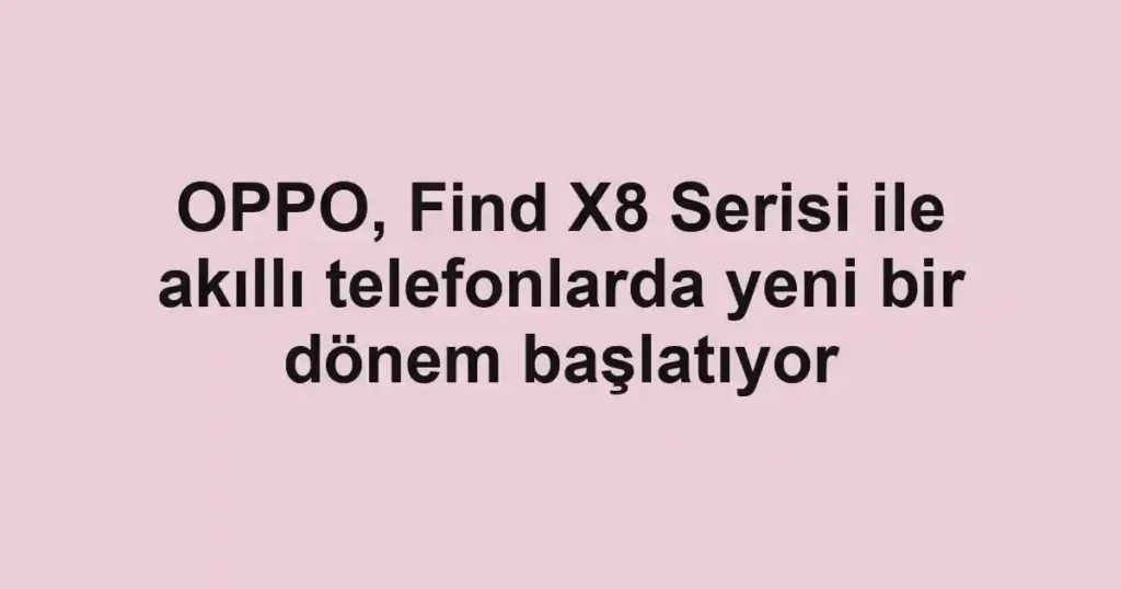 OPPO, Find X8 Serisi ile akıllı telefonlarda yeni bir dönem başlatıyor