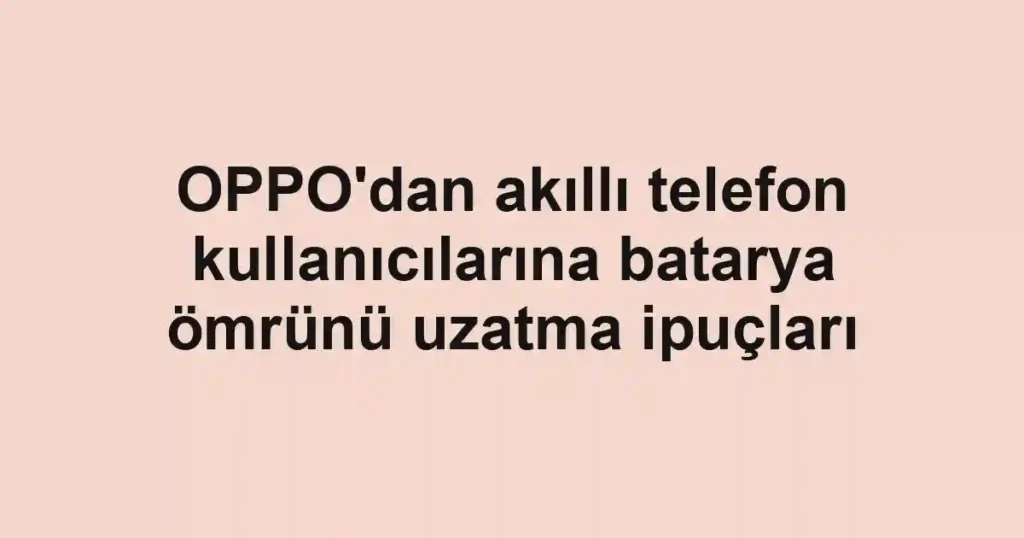 OPPO'dan akıllı telefon kullanıcılarına batarya ömrünü uzatma ipuçları
