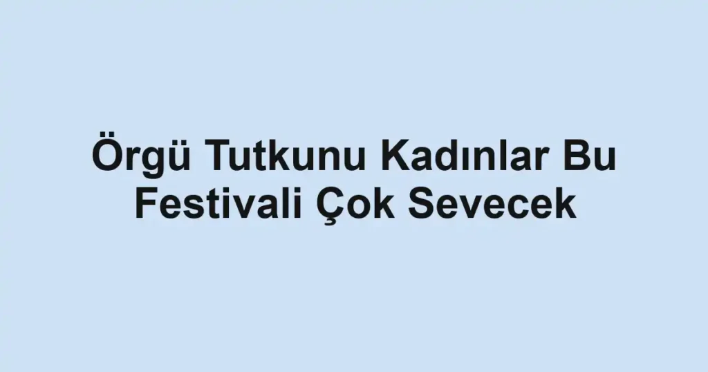 Örgü Tutkunu Kadınlar Bu Festivali Çok Sevecek