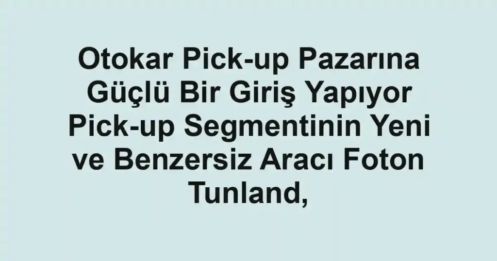 Otokar Pick-up Pazarına Güçlü Bir Giriş Yapıyor Pick-up Segmentinin Yeni ve Benzersiz Aracı Foton Tunland,
