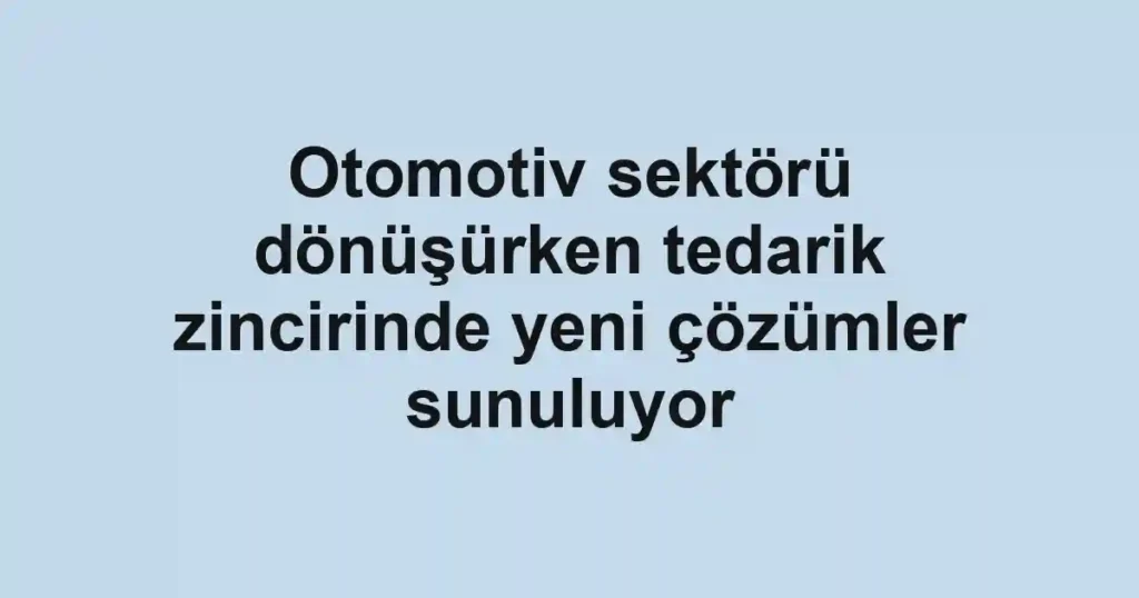 Otomotiv sektörü dönüşürken tedarik zincirinde yeni çözümler sunuluyor