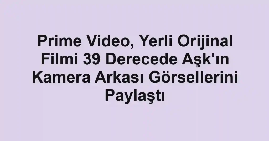 Prime Video, Yerli Orijinal Filmi 39 Derecede Aşk'ın Kamera Arkası Görsellerini Paylaştı