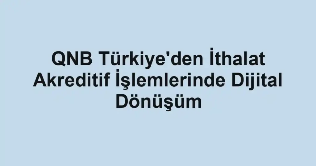 QNB Türkiye'den İthalat Akreditif İşlemlerinde Dijital Dönüşüm