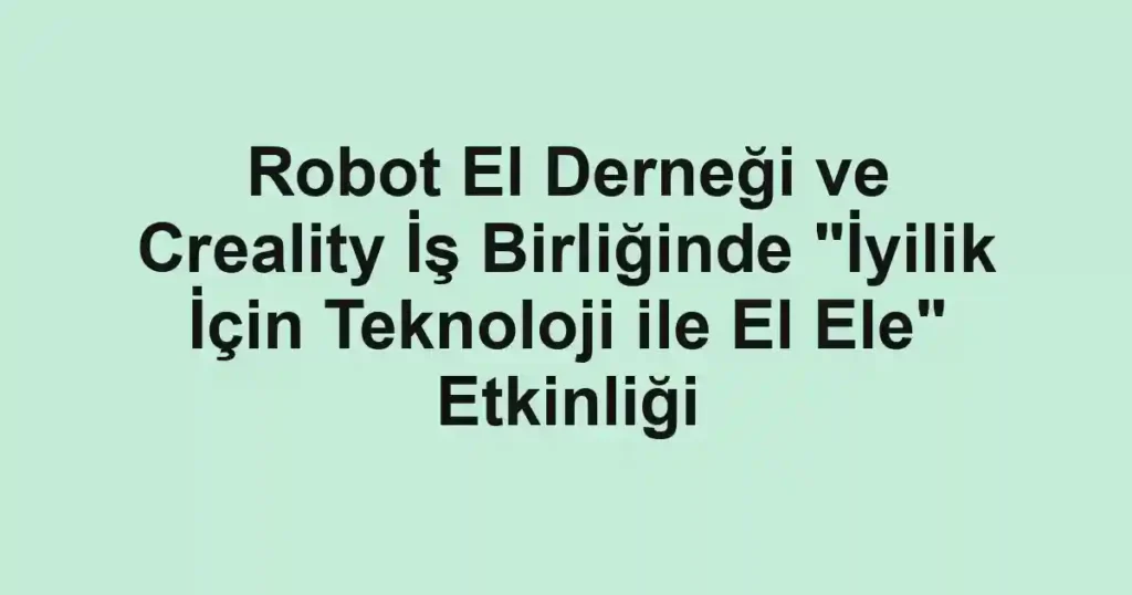 Robot El Derneği ve Creality İş Birliğinde "İyilik İçin Teknoloji ile El Ele" Etkinliği