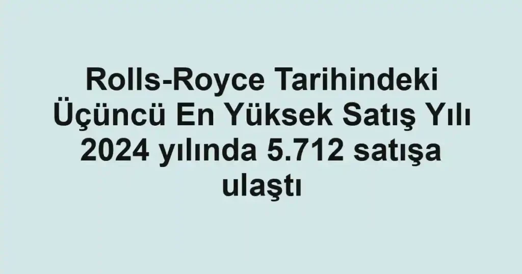Rolls-Royce Tarihindeki Üçüncü En Yüksek Satış Yılı 2024 yılında 5.712 satışa ulaştı