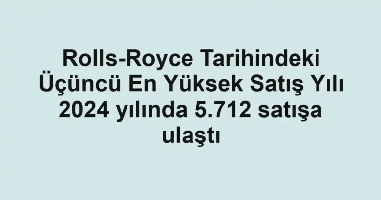 Rolls-Royce Tarihindeki Üçüncü En Yüksek Satış Yılı 2024 yılında 5.712 satışa ulaştı