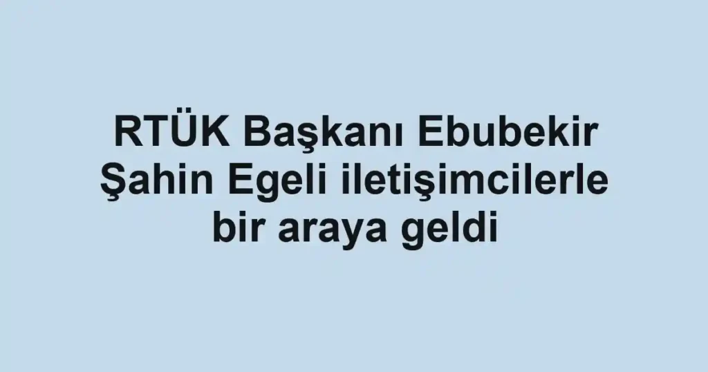 RTÜK Başkanı Ebubekir Şahin Egeli iletişimcilerle bir araya geldi