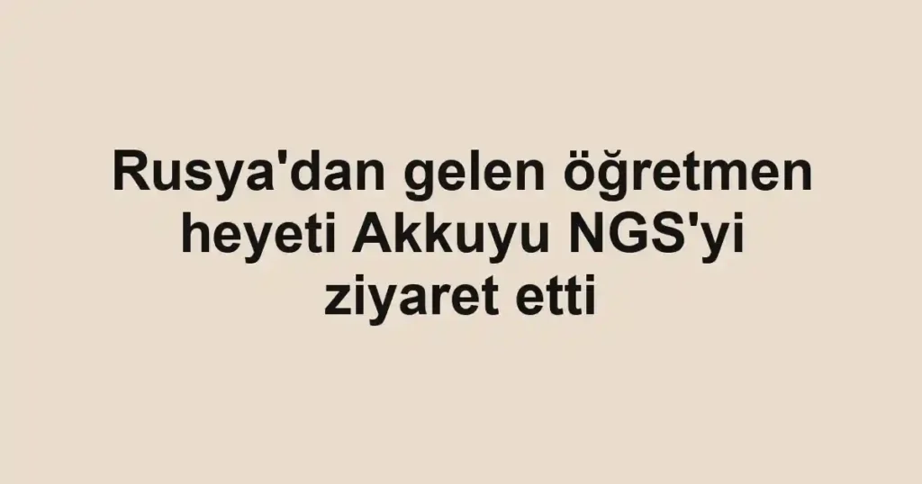 Rusya'dan gelen öğretmen heyeti Akkuyu NGS'yi ziyaret etti