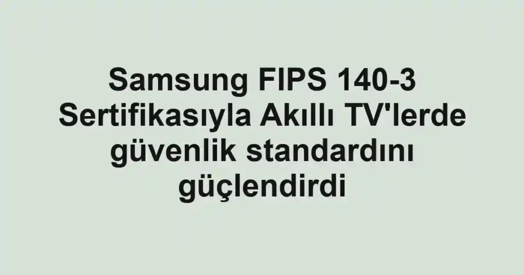 Samsung FIPS 140-3 Sertifikasıyla Akıllı TV'lerde güvenlik standardını güçlendirdi