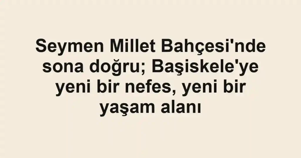 Seymen Millet Bahçesi'nde sona doğru; Başiskele'ye yeni bir nefes, yeni bir yaşam alanı