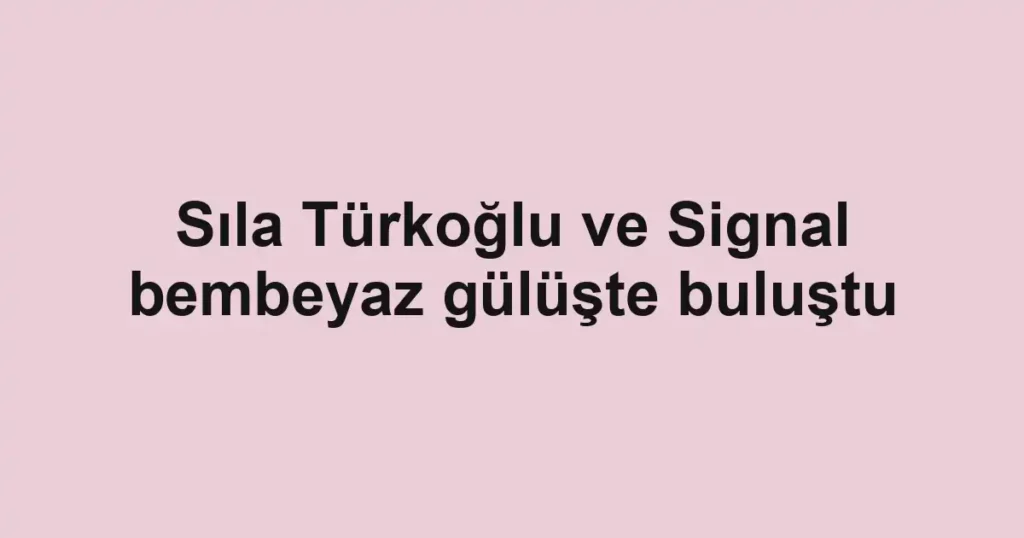 Sıla Türkoğlu ve Signal bembeyaz gülüşte buluştu