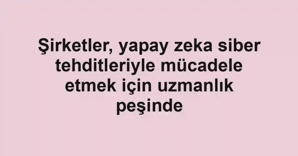 Şirketler, yapay zeka siber tehditleriyle mücadele etmek için uzmanlık peşinde