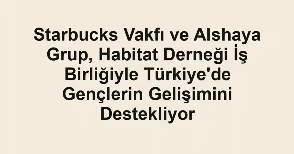 Starbucks Vakfı ve Alshaya Grup, Habitat Derneği İş Birliğiyle Türkiye'de Gençlerin Gelişimini Destekliyor