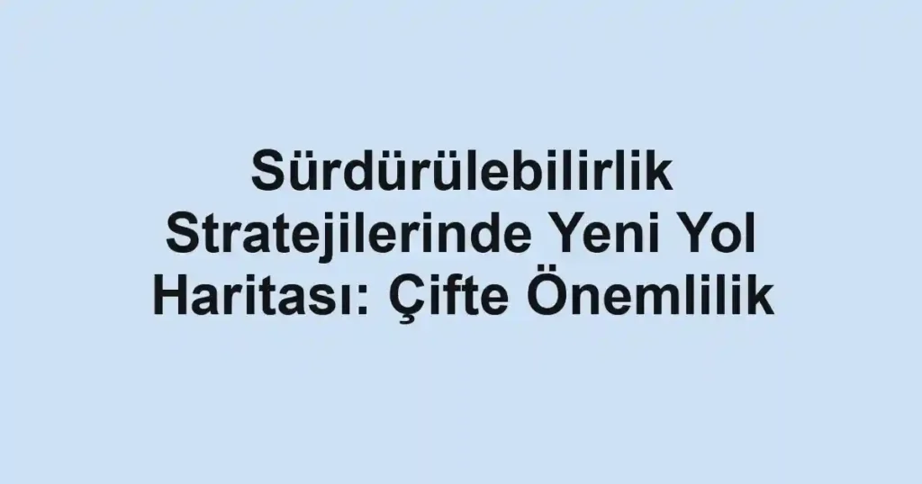 Sürdürülebilirlik Stratejilerinde Yeni Yol Haritası: Çifte Önemlilik