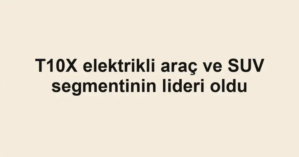 T10X elektrikli araç ve SUV segmentinin lideri oldu