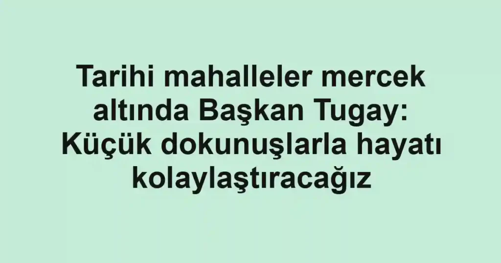 Tarihi mahalleler mercek altında Başkan Tugay: Küçük dokunuşlarla hayatı kolaylaştıracağız