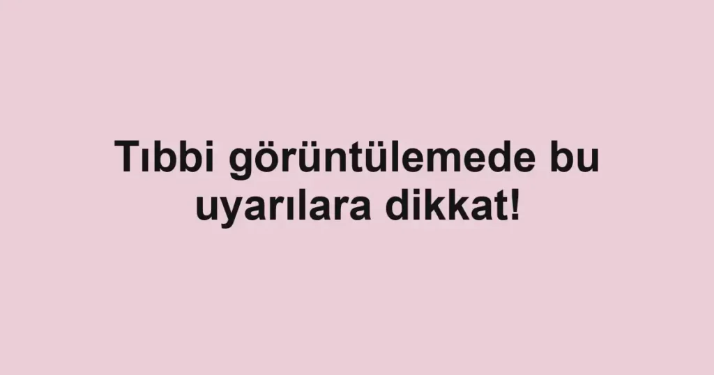 Tıbbi görüntülemede bu uyarılara dikkat!