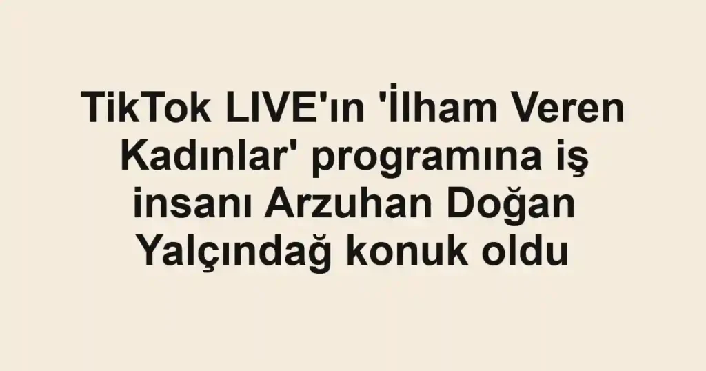 TikTok LIVE'ın 'İlham Veren Kadınlar' programına iş insanı Arzuhan Doğan Yalçındağ konuk oldu