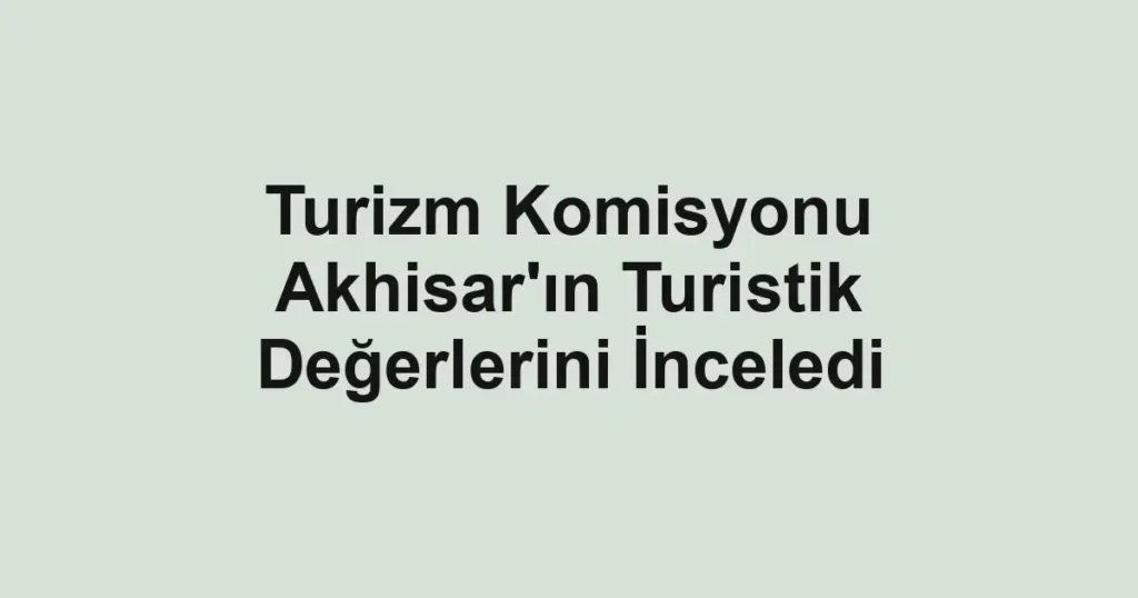 Turizm Komisyonu Akhisar'ın Turistik Değerlerini İnceledi