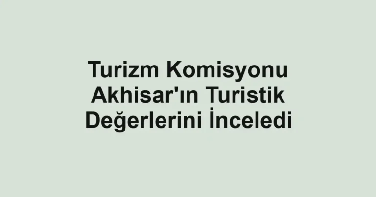 Turizm Komisyonu Akhisar'ın Turistik Değerlerini İnceledi