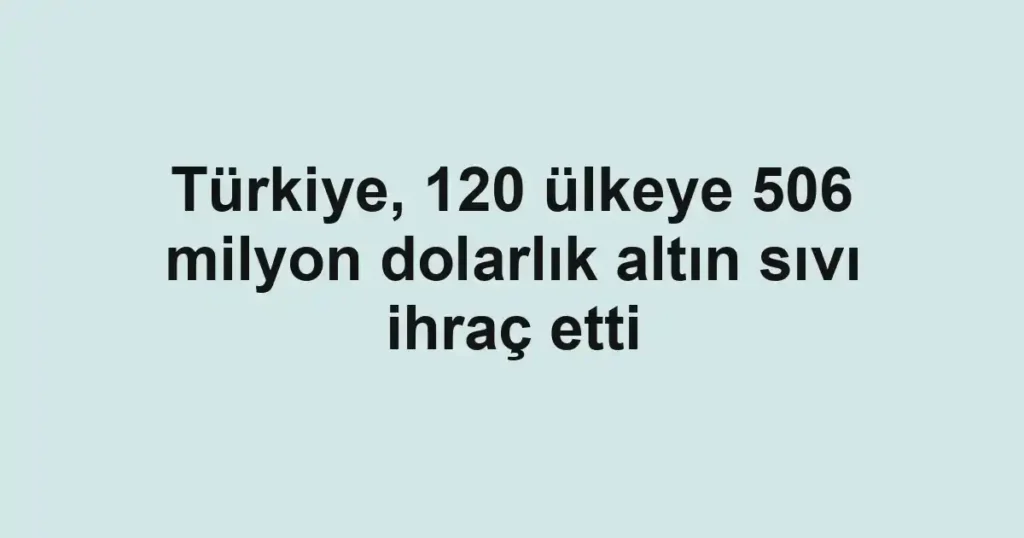 Türkiye, 120 ülkeye 506 milyon dolarlık altın sıvı ihraç etti