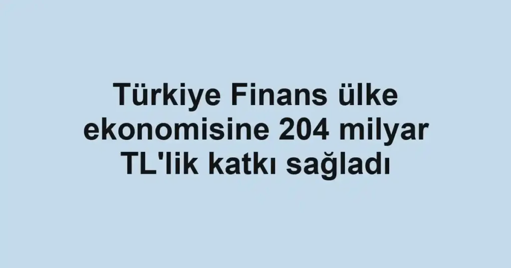 Türkiye Finans ülke ekonomisine 204 milyar TL'lik katkı sağladı