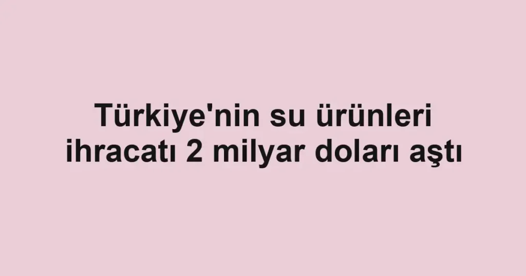 Türkiye'nin su ürünleri ihracatı 2 milyar doları aştı