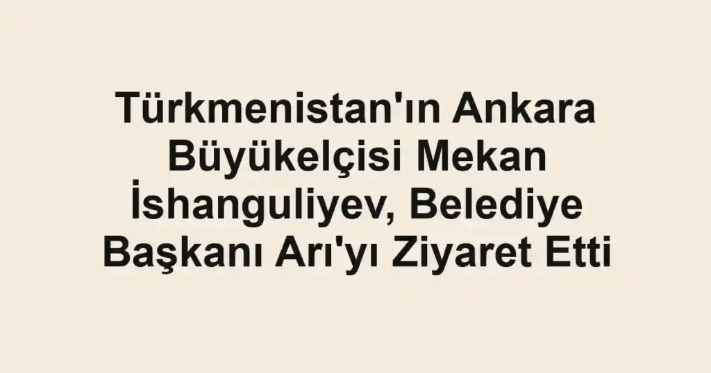 Türkmenistan'ın Ankara Büyükelçisi Mekan İshanguliyev, Belediye Başkanı Arı'yı Ziyaret Etti
