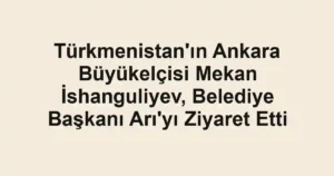 Türkmenistan'ın Ankara Büyükelçisi Mekan İshanguliyev, Belediye Başkanı Arı'yı Ziyaret Etti