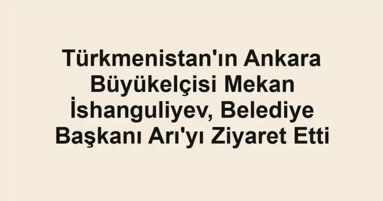 Türkmenistan'ın Ankara Büyükelçisi Mekan İshanguliyev, Belediye Başkanı Arı'yı Ziyaret Etti