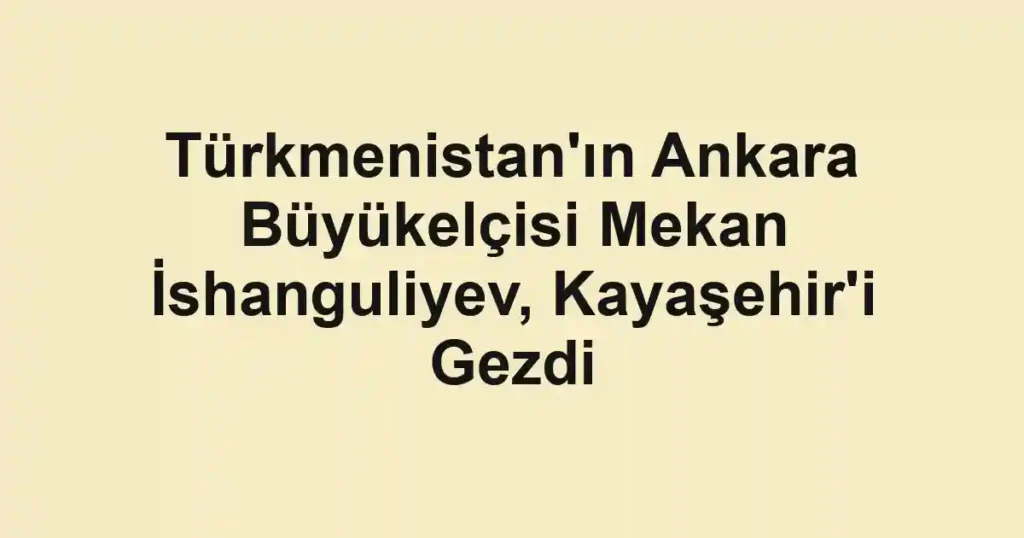 Türkmenistan'ın Ankara Büyükelçisi Mekan İshanguliyev, Kayaşehir'i Gezdi