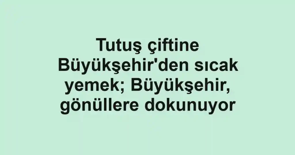 Tutuş çiftine Büyükşehir'den sıcak yemek; Büyükşehir, gönüllere dokunuyor
