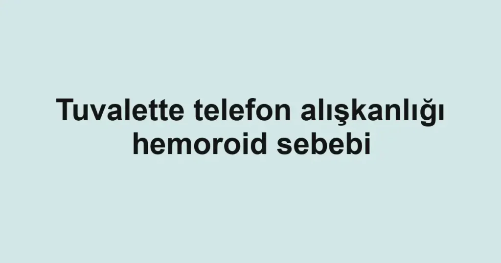 Tuvalette telefon alışkanlığı hemoroid sebebi