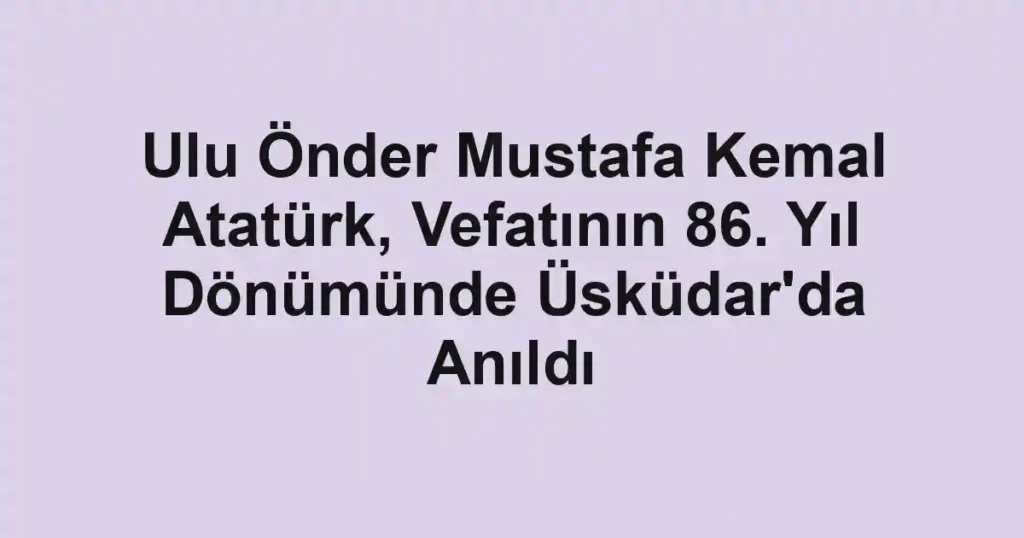 Ulu Önder Mustafa Kemal Atatürk, Vefatının 86. Yıl Dönümünde Üsküdar'da Anıldı