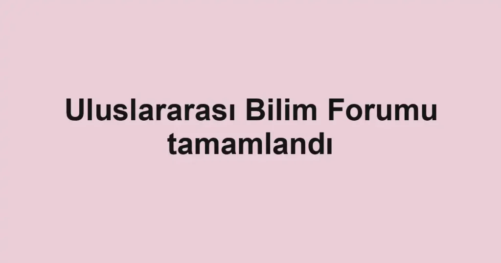 Uluslararası Bilim Forumu tamamlandı