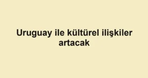Uruguay ile kültürel ilişkiler artacak
