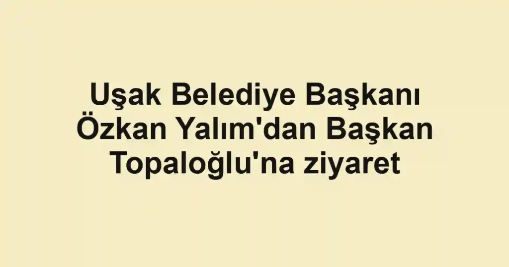 Uşak Belediye Başkanı Özkan Yalım'dan Başkan Topaloğlu'na ziyaret