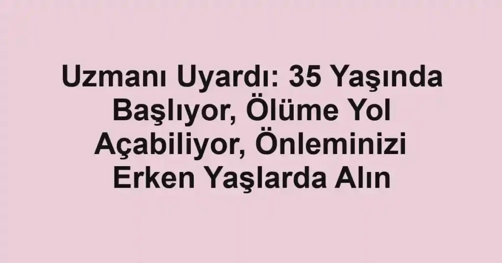 Uzmanı Uyardı: 35 Yaşında Başlıyor, Ölüme Yol Açabiliyor, Önleminizi Erken Yaşlarda Alın